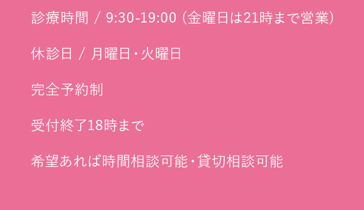 診療時間 / 9:30-19:00 (金曜日は21時まで営業)｜休診日 / 月曜日・火曜日｜完全予約制｜受付終了18時まで｜希望あれば時間相談可能・貸切相談可能